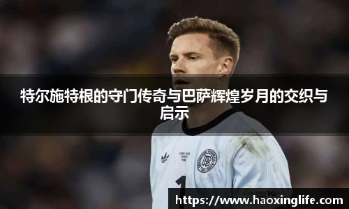 特尔施特根的守门传奇与巴萨辉煌岁月的交织与启示