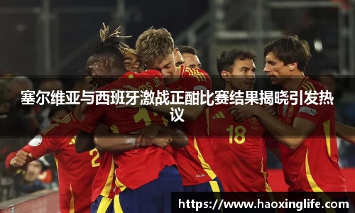 塞尔维亚与西班牙激战正酣比赛结果揭晓引发热议
